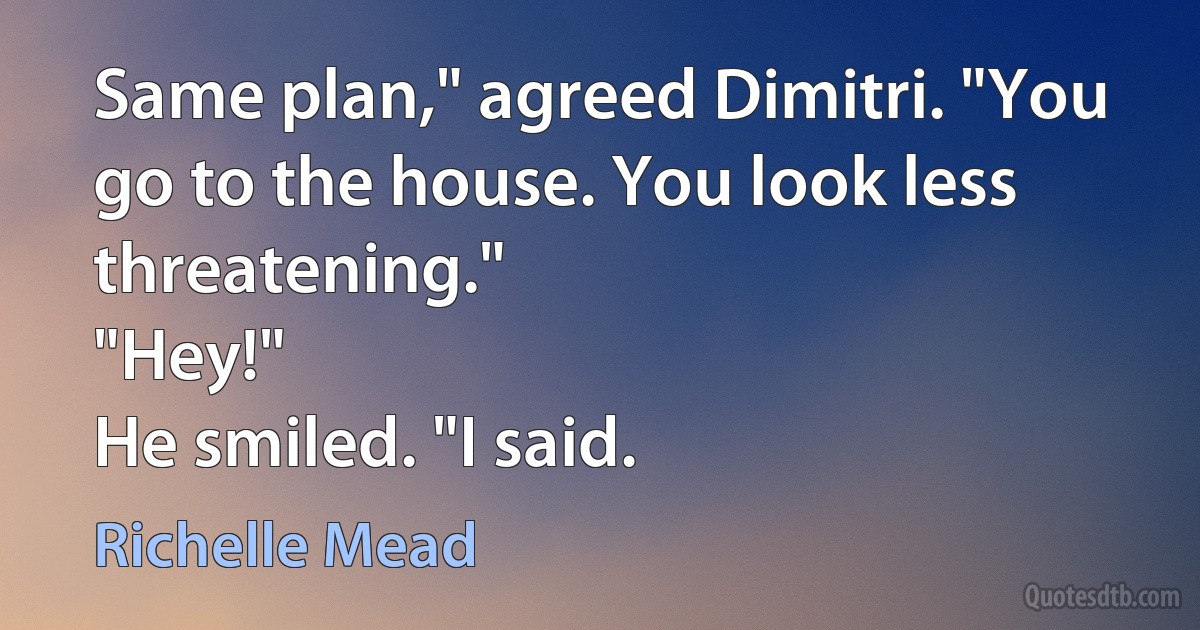 Same plan," agreed Dimitri. "You go to the house. You look less threatening."
"Hey!"
He smiled. "I said. (Richelle Mead)