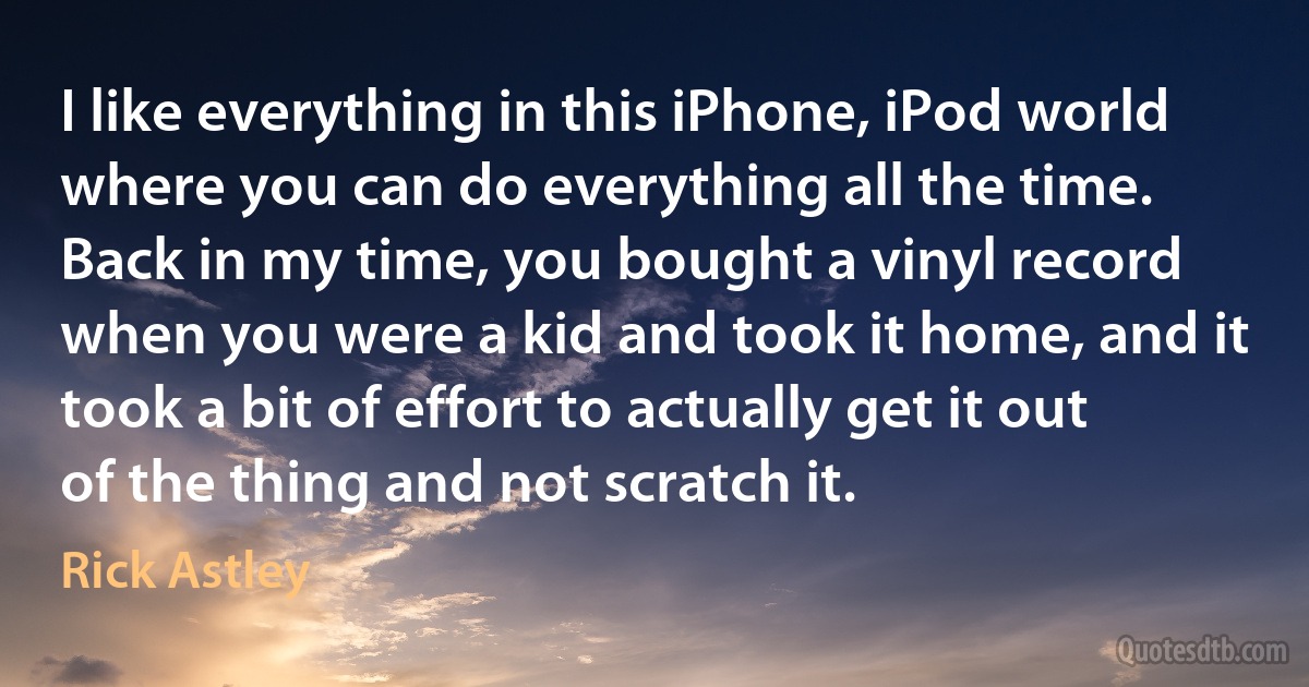 I like everything in this iPhone, iPod world where you can do everything all the time. Back in my time, you bought a vinyl record when you were a kid and took it home, and it took a bit of effort to actually get it out of the thing and not scratch it. (Rick Astley)