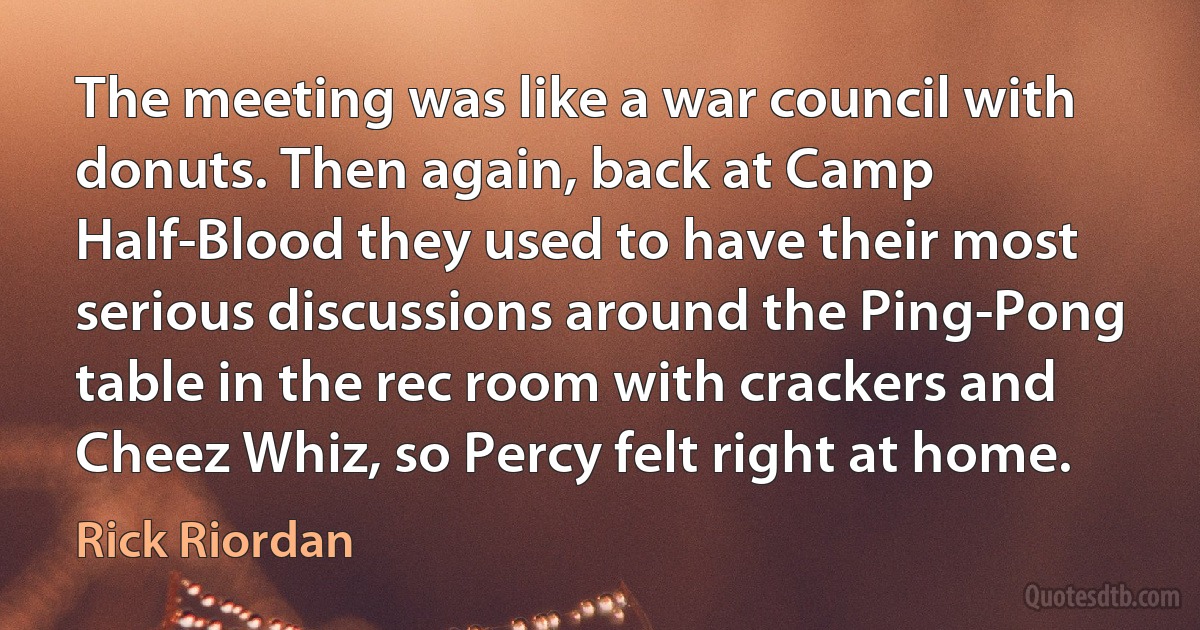 The meeting was like a war council with donuts. Then again, back at Camp Half-Blood they used to have their most serious discussions around the Ping-Pong table in the rec room with crackers and Cheez Whiz, so Percy felt right at home. (Rick Riordan)