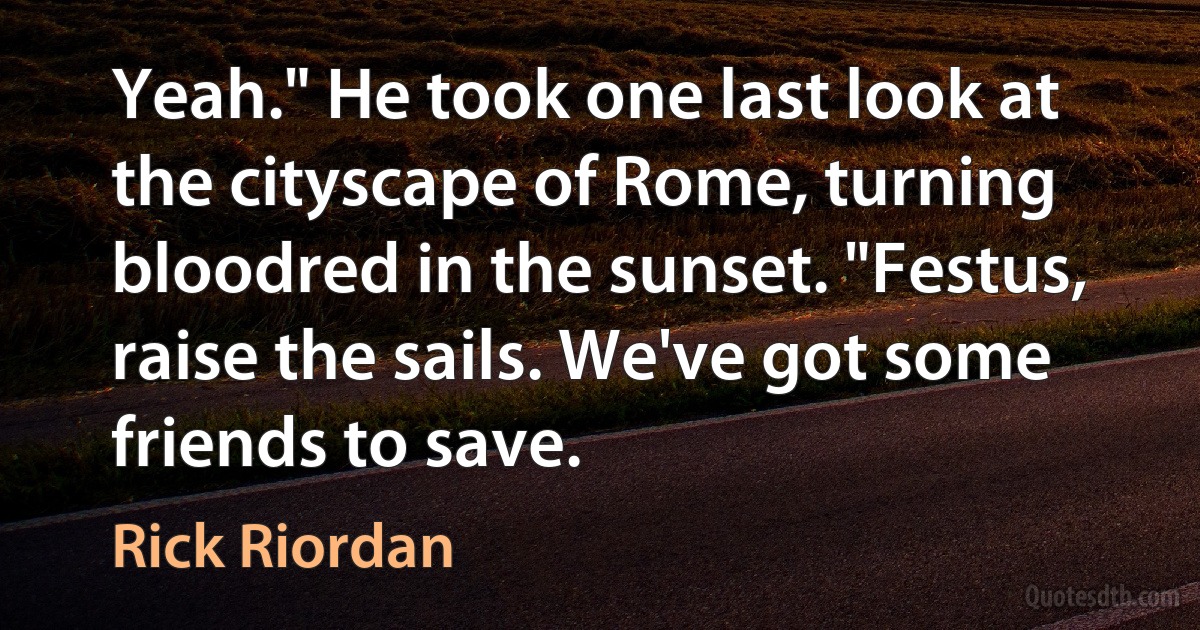 Yeah." He took one last look at the cityscape of Rome, turning bloodred in the sunset. "Festus, raise the sails. We've got some friends to save. (Rick Riordan)