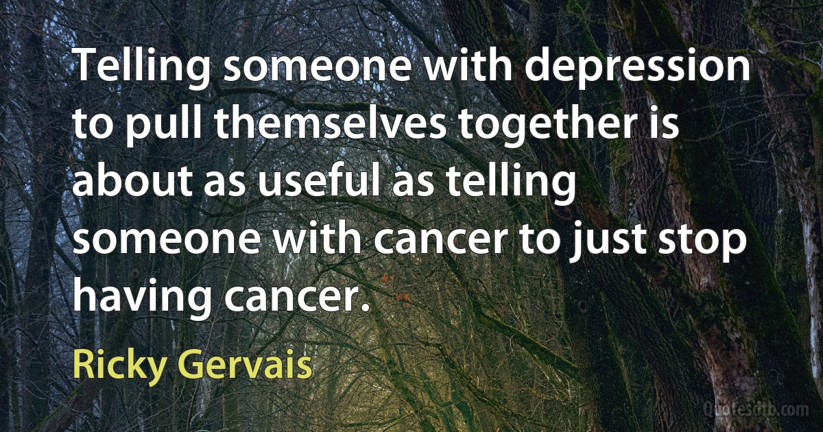 Telling someone with depression to pull themselves together is about as useful as telling someone with cancer to just stop having cancer. (Ricky Gervais)