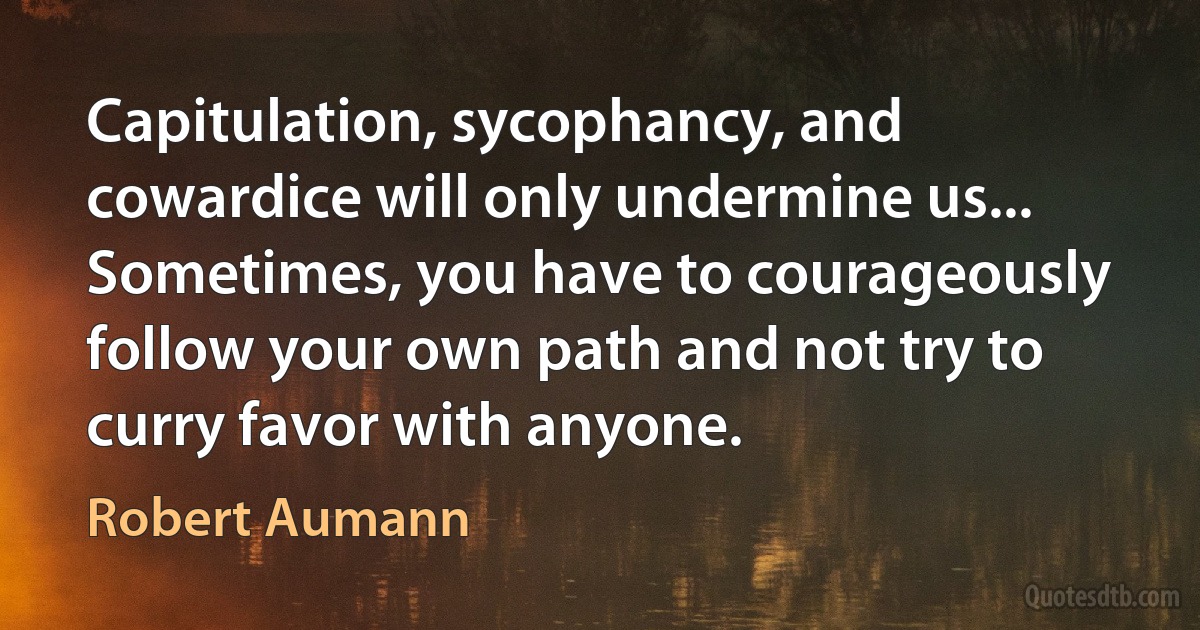 Capitulation, sycophancy, and cowardice will only undermine us... Sometimes, you have to courageously follow your own path and not try to curry favor with anyone. (Robert Aumann)