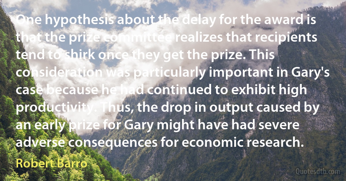 One hypothesis about the delay for the award is that the prize committee realizes that recipients tend to shirk once they get the prize. This consideration was particularly important in Gary's case because he had continued to exhibit high productivity. Thus, the drop in output caused by an early prize for Gary might have had severe adverse consequences for economic research. (Robert Barro)