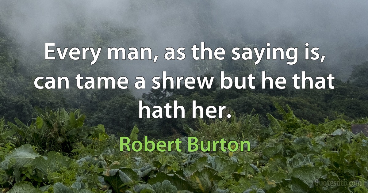 Every man, as the saying is, can tame a shrew but he that hath her. (Robert Burton)