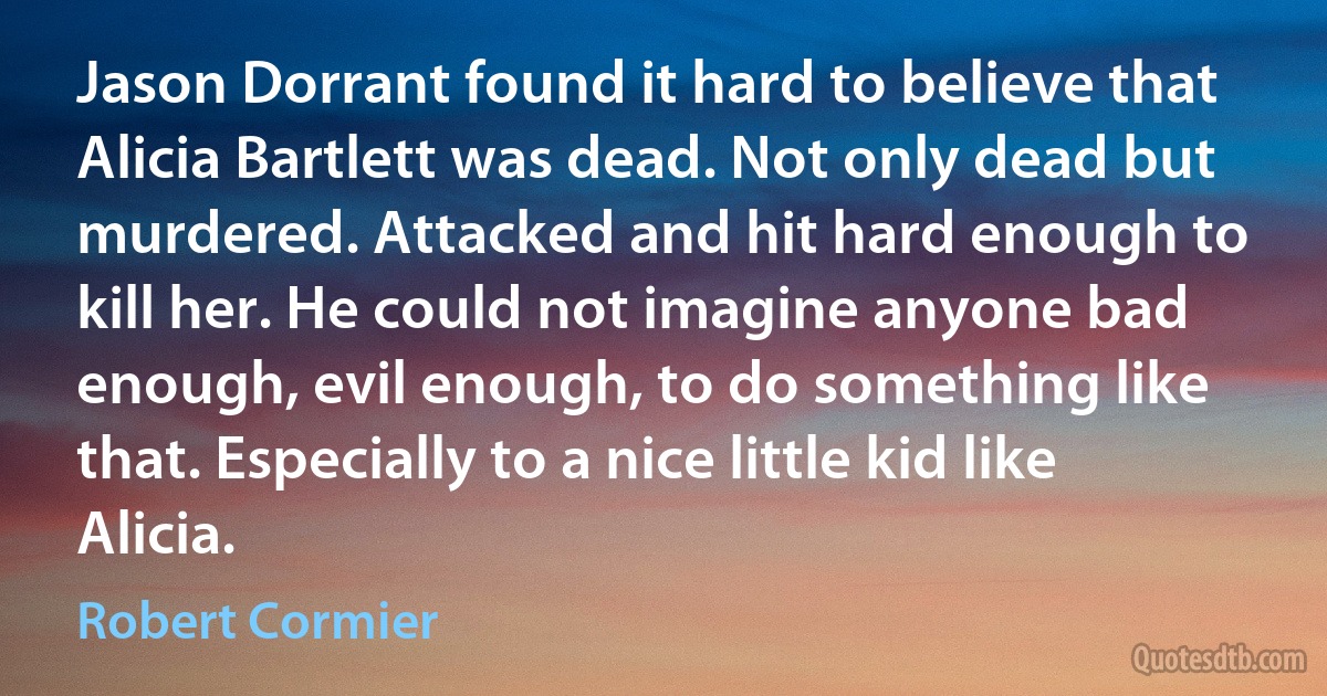 Jason Dorrant found it hard to believe that Alicia Bartlett was dead. Not only dead but murdered. Attacked and hit hard enough to kill her. He could not imagine anyone bad enough, evil enough, to do something like that. Especially to a nice little kid like Alicia. (Robert Cormier)