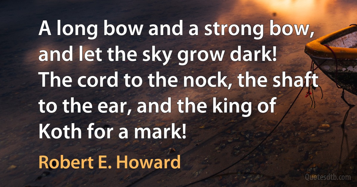 A long bow and a strong bow, and let the sky grow dark!
The cord to the nock, the shaft to the ear, and the king of Koth for a mark! (Robert E. Howard)