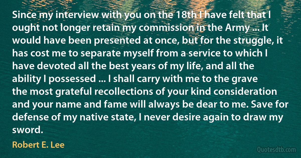 Since my interview with you on the 18th I have felt that I ought not longer retain my commission in the Army ... It would have been presented at once, but for the struggle, it has cost me to separate myself from a service to which I have devoted all the best years of my life, and all the ability I possessed ... I shall carry with me to the grave the most grateful recollections of your kind consideration and your name and fame will always be dear to me. Save for defense of my native state, I never desire again to draw my sword. (Robert E. Lee)