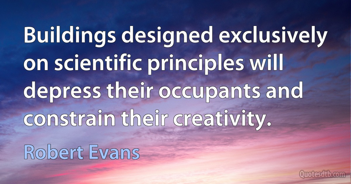 Buildings designed exclusively on scientific principles will depress their occupants and constrain their creativity. (Robert Evans)