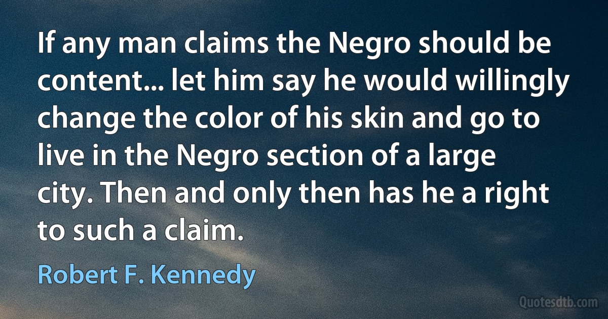 If any man claims the Negro should be content... let him say he would willingly change the color of his skin and go to live in the Negro section of a large city. Then and only then has he a right to such a claim. (Robert F. Kennedy)