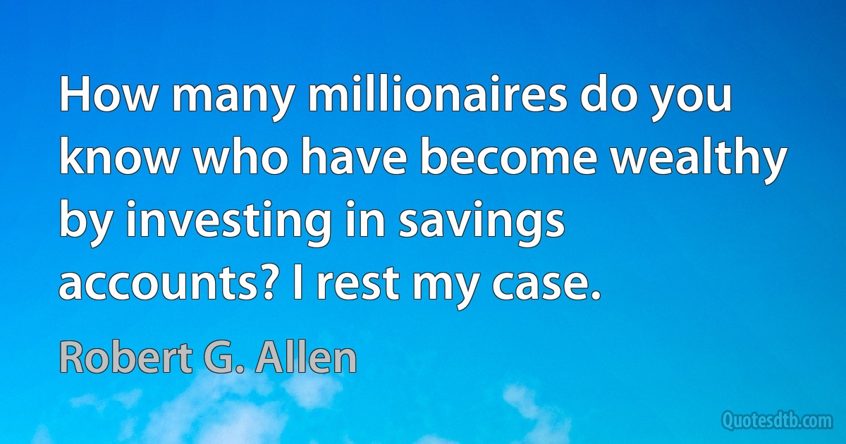 How many millionaires do you know who have become wealthy by investing in savings accounts? I rest my case. (Robert G. Allen)