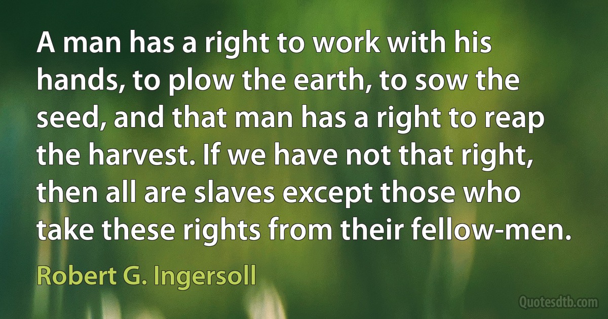 A man has a right to work with his hands, to plow the earth, to sow the seed, and that man has a right to reap the harvest. If we have not that right, then all are slaves except those who take these rights from their fellow-men. (Robert G. Ingersoll)