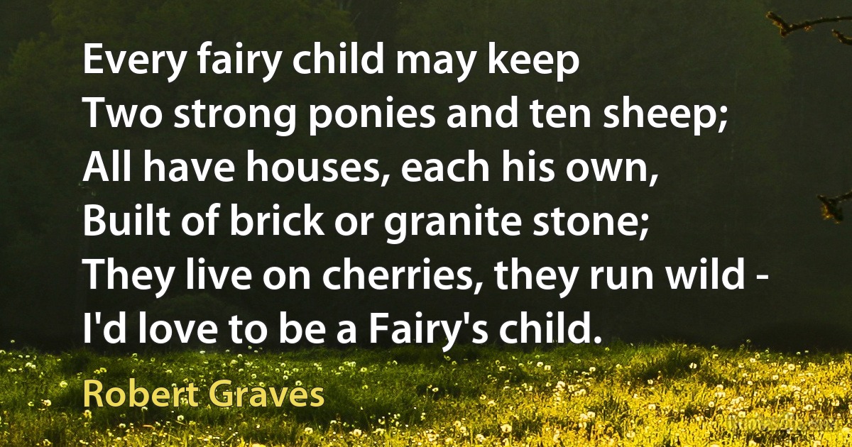 Every fairy child may keep
Two strong ponies and ten sheep;
All have houses, each his own,
Built of brick or granite stone;
They live on cherries, they run wild -
I'd love to be a Fairy's child. (Robert Graves)