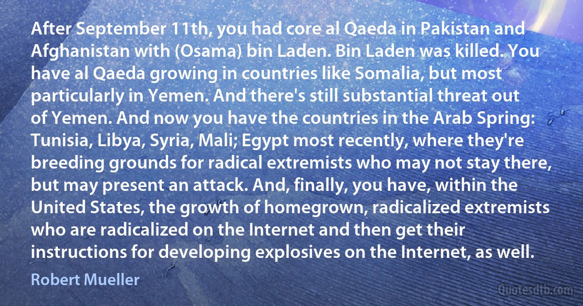 After September 11th, you had core al Qaeda in Pakistan and Afghanistan with (Osama) bin Laden. Bin Laden was killed. You have al Qaeda growing in countries like Somalia, but most particularly in Yemen. And there's still substantial threat out of Yemen. And now you have the countries in the Arab Spring: Tunisia, Libya, Syria, Mali; Egypt most recently, where they're breeding grounds for radical extremists who may not stay there, but may present an attack. And, finally, you have, within the United States, the growth of homegrown, radicalized extremists who are radicalized on the Internet and then get their instructions for developing explosives on the Internet, as well. (Robert Mueller)