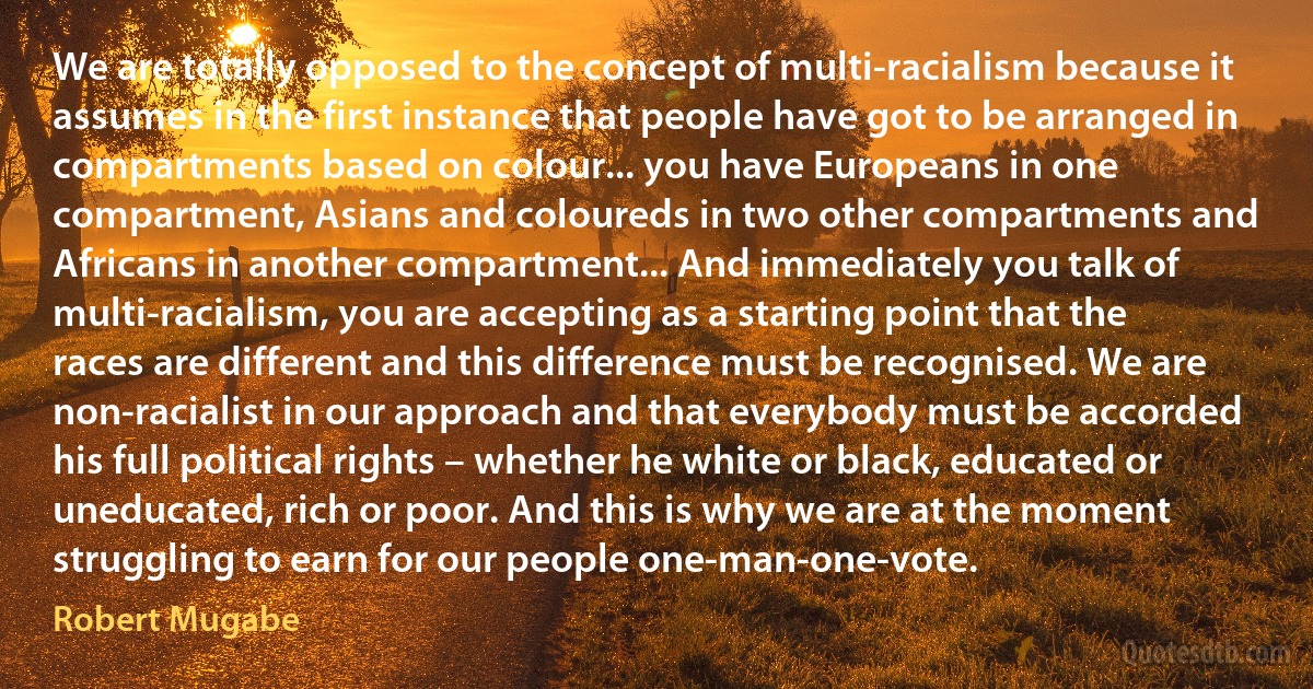 We are totally opposed to the concept of multi-racialism because it assumes in the first instance that people have got to be arranged in compartments based on colour... you have Europeans in one compartment, Asians and coloureds in two other compartments and Africans in another compartment... And immediately you talk of multi-racialism, you are accepting as a starting point that the races are different and this difference must be recognised. We are non-racialist in our approach and that everybody must be accorded his full political rights – whether he white or black, educated or uneducated, rich or poor. And this is why we are at the moment struggling to earn for our people one-man-one-vote. (Robert Mugabe)