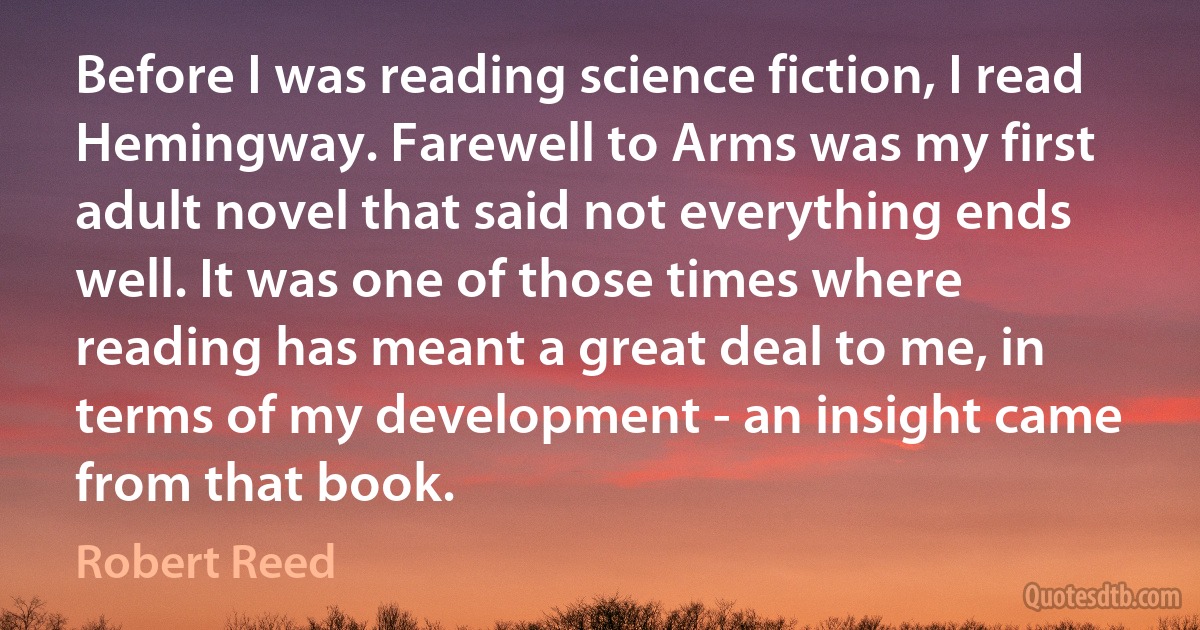 Before I was reading science fiction, I read Hemingway. Farewell to Arms was my first adult novel that said not everything ends well. It was one of those times where reading has meant a great deal to me, in terms of my development - an insight came from that book. (Robert Reed)