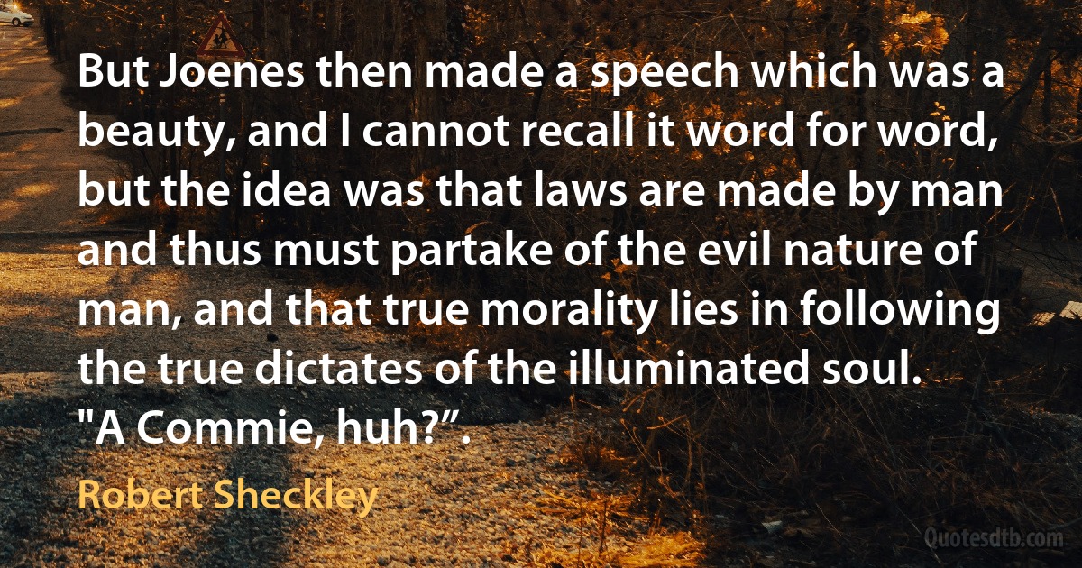 But Joenes then made a speech which was a beauty, and I cannot recall it word for word, but the idea was that laws are made by man and thus must partake of the evil nature of man, and that true morality lies in following the true dictates of the illuminated soul.
"A Commie, huh?”. (Robert Sheckley)