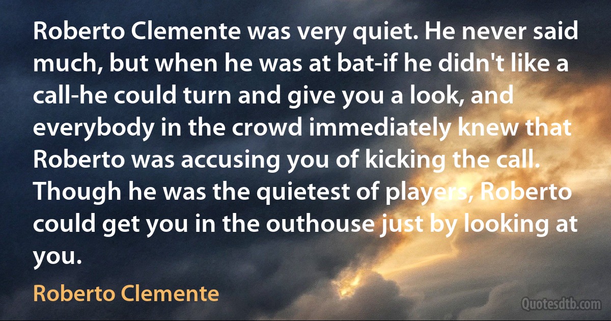 Roberto Clemente was very quiet. He never said much, but when he was at bat-if he didn't like a call-he could turn and give you a look, and everybody in the crowd immediately knew that Roberto was accusing you of kicking the call. Though he was the quietest of players, Roberto could get you in the outhouse just by looking at you. (Roberto Clemente)