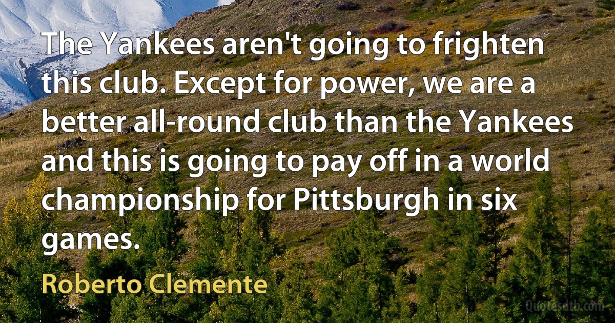 The Yankees aren't going to frighten this club. Except for power, we are a better all-round club than the Yankees and this is going to pay off in a world championship for Pittsburgh in six games. (Roberto Clemente)