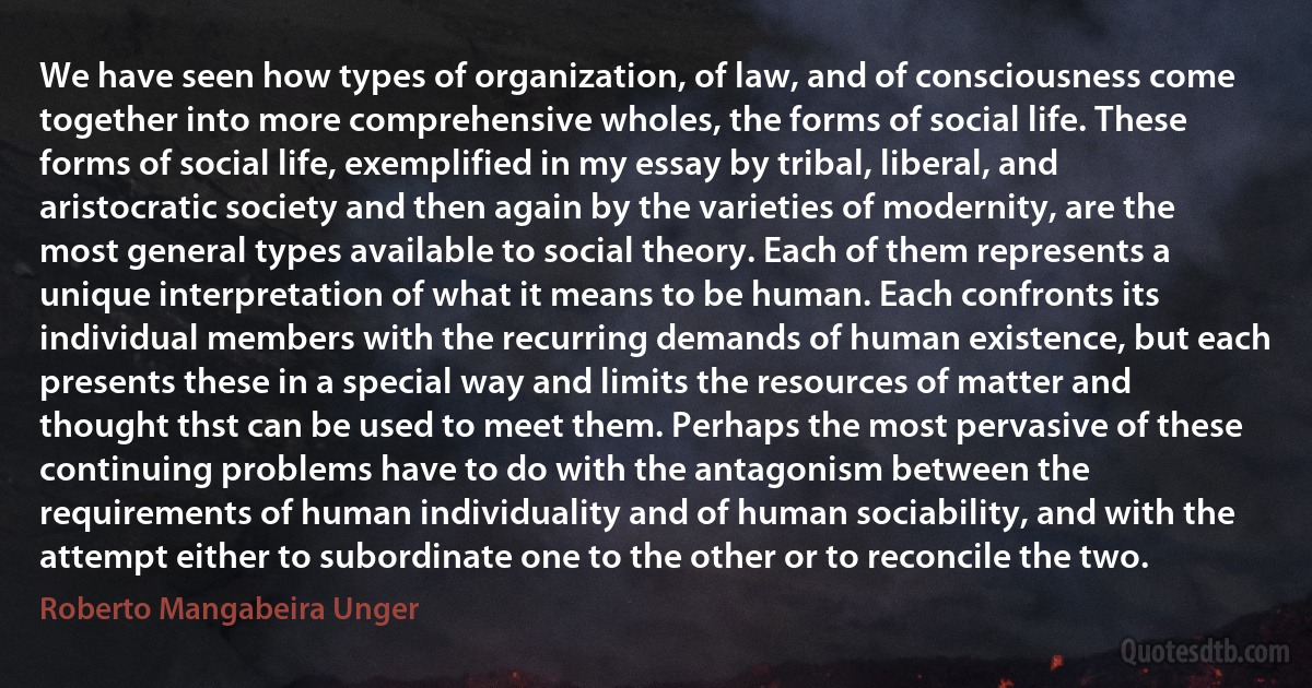 We have seen how types of organization, of law, and of consciousness come together into more comprehensive wholes, the forms of social life. These forms of social life, exemplified in my essay by tribal, liberal, and aristocratic society and then again by the varieties of modernity, are the most general types available to social theory. Each of them represents a unique interpretation of what it means to be human. Each confronts its individual members with the recurring demands of human existence, but each presents these in a special way and limits the resources of matter and thought thst can be used to meet them. Perhaps the most pervasive of these continuing problems have to do with the antagonism between the requirements of human individuality and of human sociability, and with the attempt either to subordinate one to the other or to reconcile the two. (Roberto Mangabeira Unger)