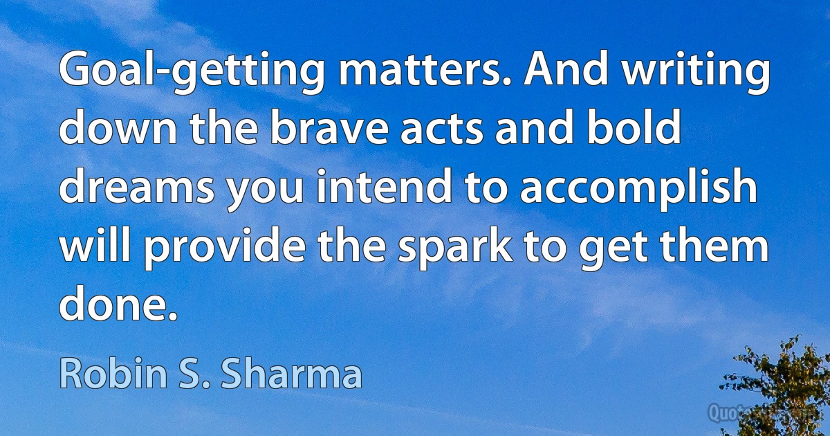 Goal-getting matters. And writing down the brave acts and bold dreams you intend to accomplish will provide the spark to get them done. (Robin S. Sharma)