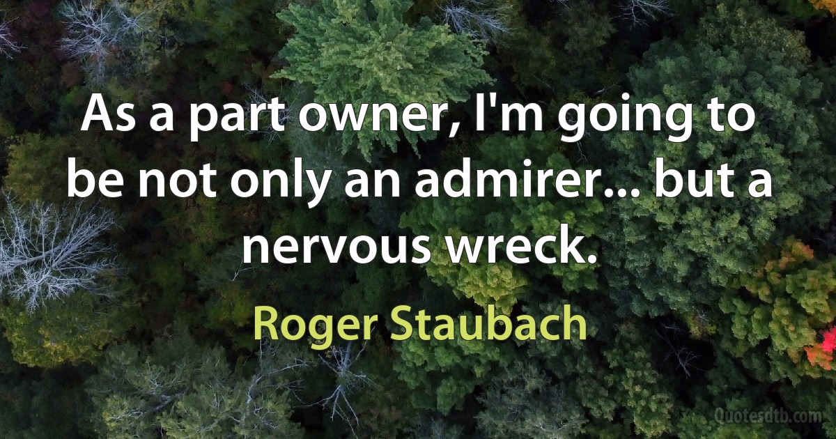 As a part owner, I'm going to be not only an admirer... but a nervous wreck. (Roger Staubach)