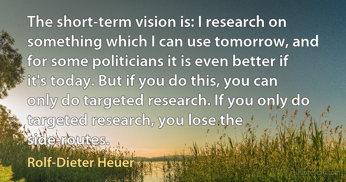 The short-term vision is: I research on something which I can use tomorrow, and for some politicians it is even better if it's today. But if you do this, you can only do targeted research. If you only do targeted research, you lose the side-routes. (Rolf-Dieter Heuer)