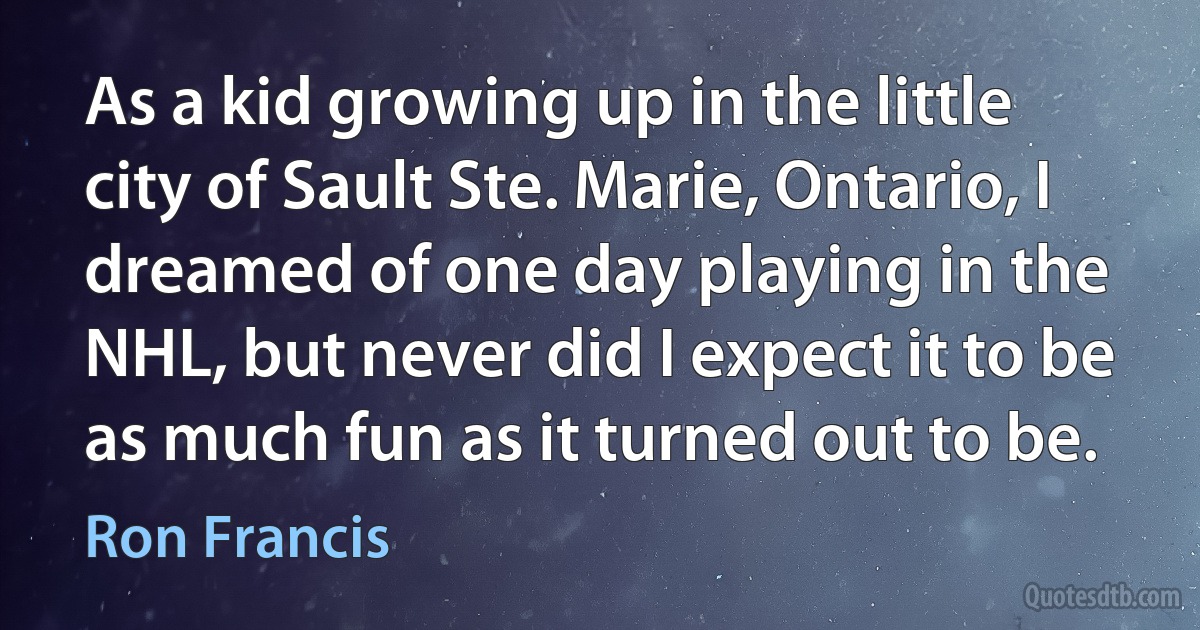 As a kid growing up in the little city of Sault Ste. Marie, Ontario, I dreamed of one day playing in the NHL, but never did I expect it to be as much fun as it turned out to be. (Ron Francis)