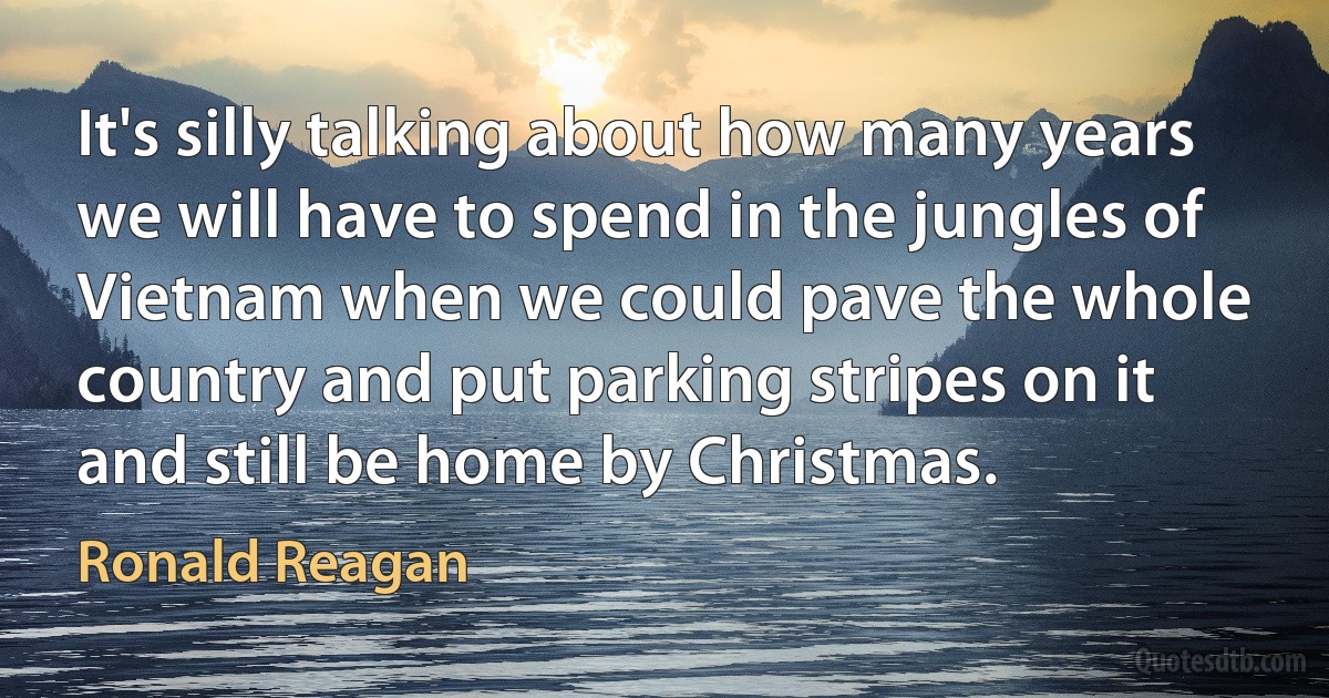 It's silly talking about how many years we will have to spend in the jungles of Vietnam when we could pave the whole country and put parking stripes on it and still be home by Christmas. (Ronald Reagan)