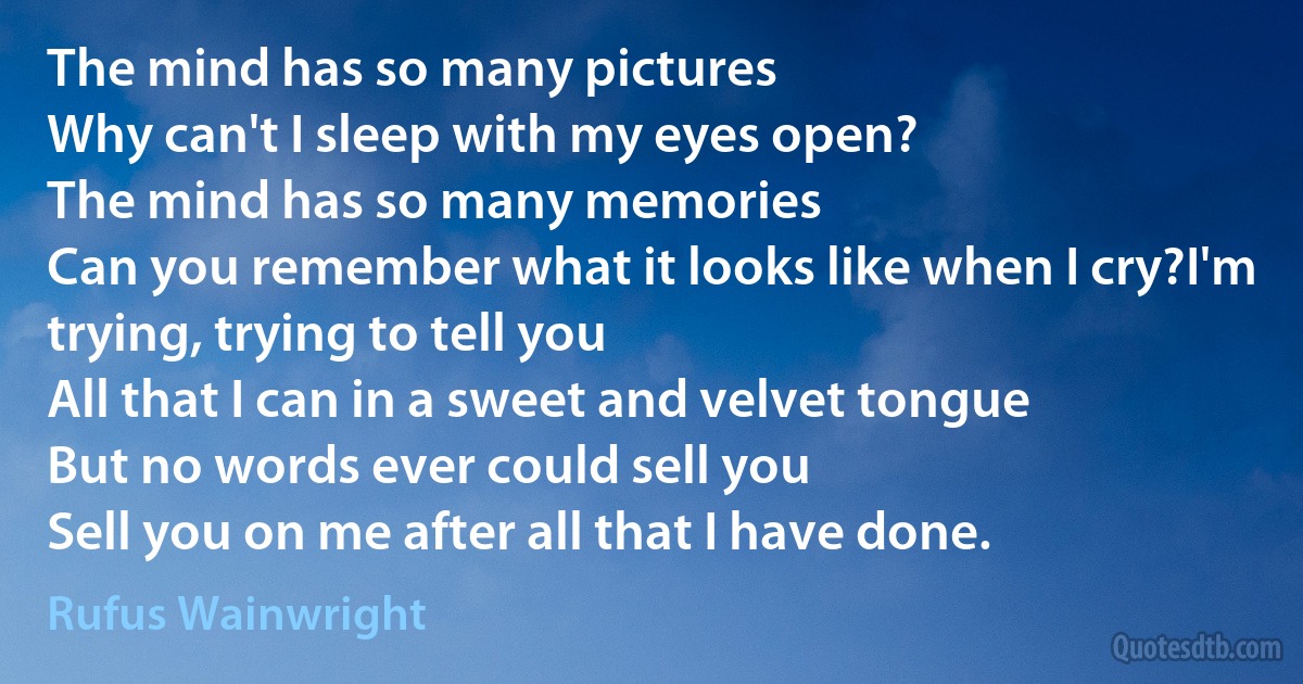 The mind has so many pictures
Why can't I sleep with my eyes open?
The mind has so many memories
Can you remember what it looks like when I cry?I'm trying, trying to tell you
All that I can in a sweet and velvet tongue
But no words ever could sell you
Sell you on me after all that I have done. (Rufus Wainwright)
