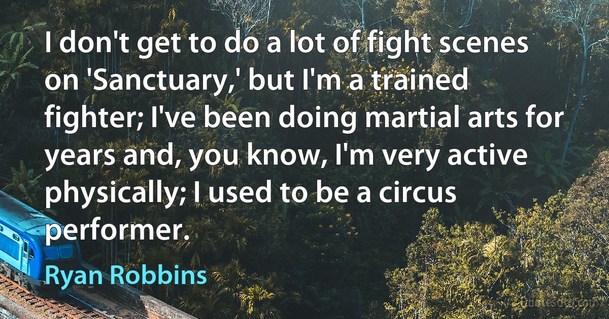 I don't get to do a lot of fight scenes on 'Sanctuary,' but I'm a trained fighter; I've been doing martial arts for years and, you know, I'm very active physically; I used to be a circus performer. (Ryan Robbins)