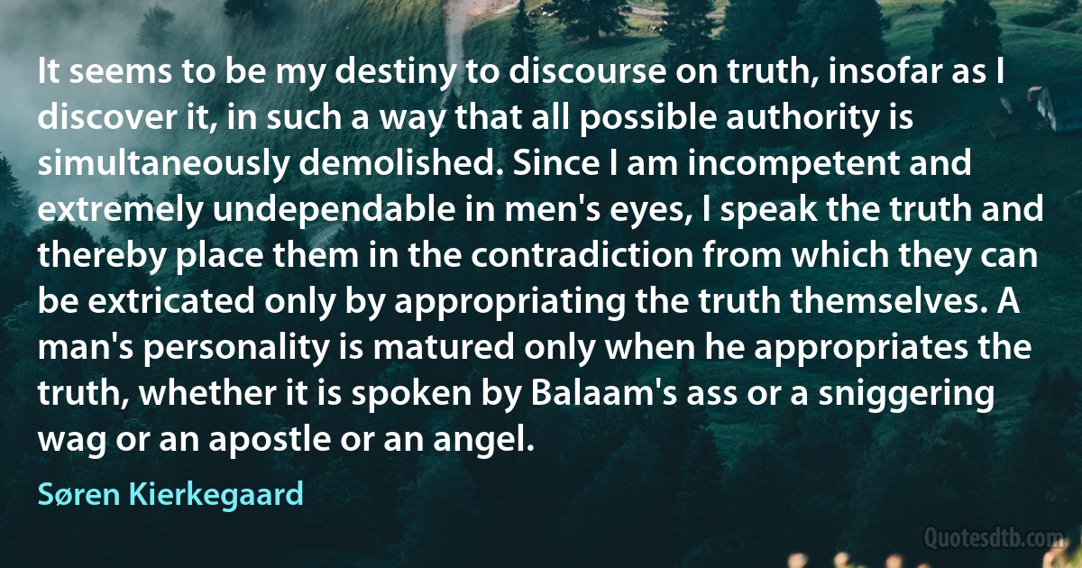 It seems to be my destiny to discourse on truth, insofar as I discover it, in such a way that all possible authority is simultaneously demolished. Since I am incompetent and extremely undependable in men's eyes, I speak the truth and thereby place them in the contradiction from which they can be extricated only by appropriating the truth themselves. A man's personality is matured only when he appropriates the truth, whether it is spoken by Balaam's ass or a sniggering wag or an apostle or an angel. (Søren Kierkegaard)