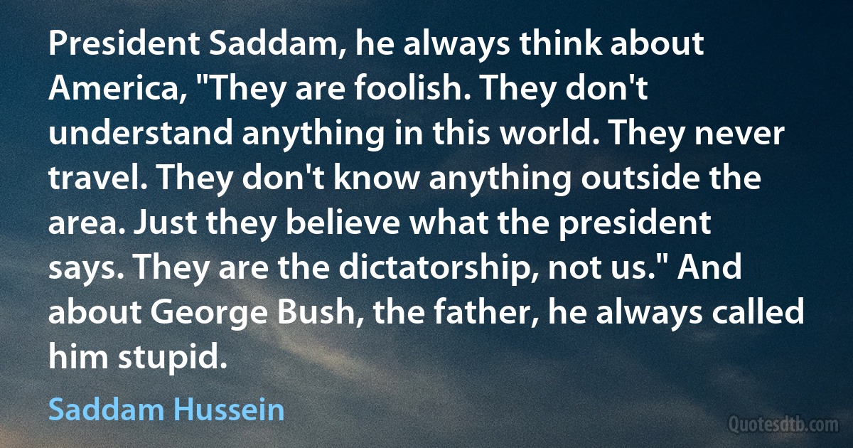 President Saddam, he always think about America, "They are foolish. They don't understand anything in this world. They never travel. They don't know anything outside the area. Just they believe what the president says. They are the dictatorship, not us." And about George Bush, the father, he always called him stupid. (Saddam Hussein)