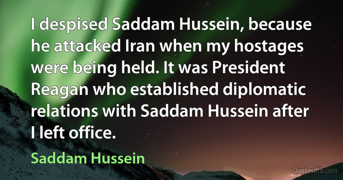 I despised Saddam Hussein, because he attacked Iran when my hostages were being held. It was President Reagan who established diplomatic relations with Saddam Hussein after I left office. (Saddam Hussein)