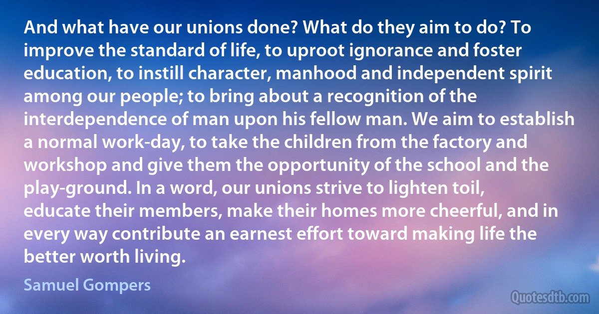 And what have our unions done? What do they aim to do? To improve the standard of life, to uproot ignorance and foster education, to instill character, manhood and independent spirit among our people; to bring about a recognition of the interdependence of man upon his fellow man. We aim to establish a normal work-day, to take the children from the factory and workshop and give them the opportunity of the school and the play-ground. In a word, our unions strive to lighten toil, educate their members, make their homes more cheerful, and in every way contribute an earnest effort toward making life the better worth living. (Samuel Gompers)