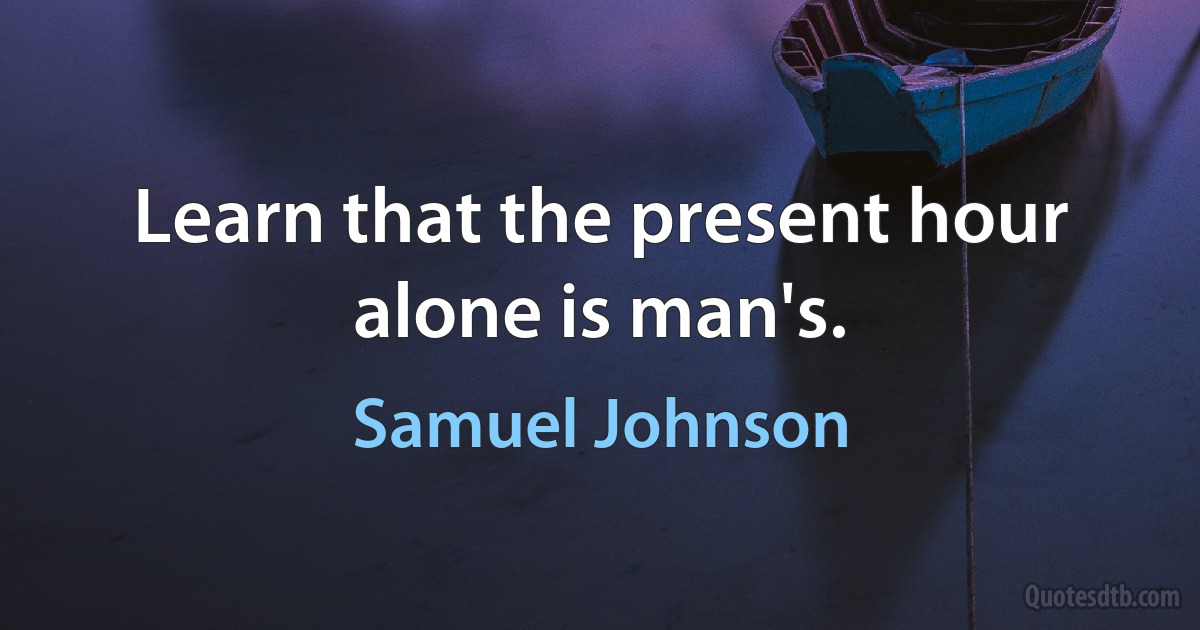 Learn that the present hour alone is man's. (Samuel Johnson)