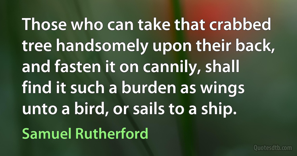 Those who can take that crabbed tree handsomely upon their back, and fasten it on cannily, shall find it such a burden as wings unto a bird, or sails to a ship. (Samuel Rutherford)