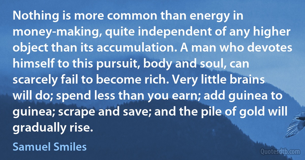 Nothing is more common than energy in money-making, quite independent of any higher object than its accumulation. A man who devotes himself to this pursuit, body and soul, can scarcely fail to become rich. Very little brains will do; spend less than you earn; add guinea to guinea; scrape and save; and the pile of gold will gradually rise. (Samuel Smiles)