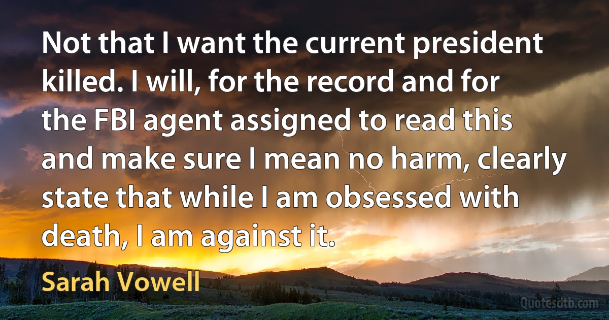 Not that I want the current president killed. I will, for the record and for the FBI agent assigned to read this and make sure I mean no harm, clearly state that while I am obsessed with death, I am against it. (Sarah Vowell)