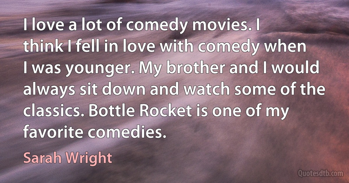 I love a lot of comedy movies. I think I fell in love with comedy when I was younger. My brother and I would always sit down and watch some of the classics. Bottle Rocket is one of my favorite comedies. (Sarah Wright)