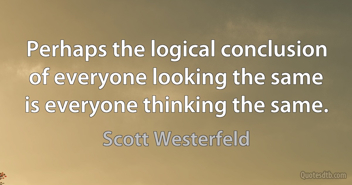 Perhaps the logical conclusion of everyone looking the same is everyone thinking the same. (Scott Westerfeld)