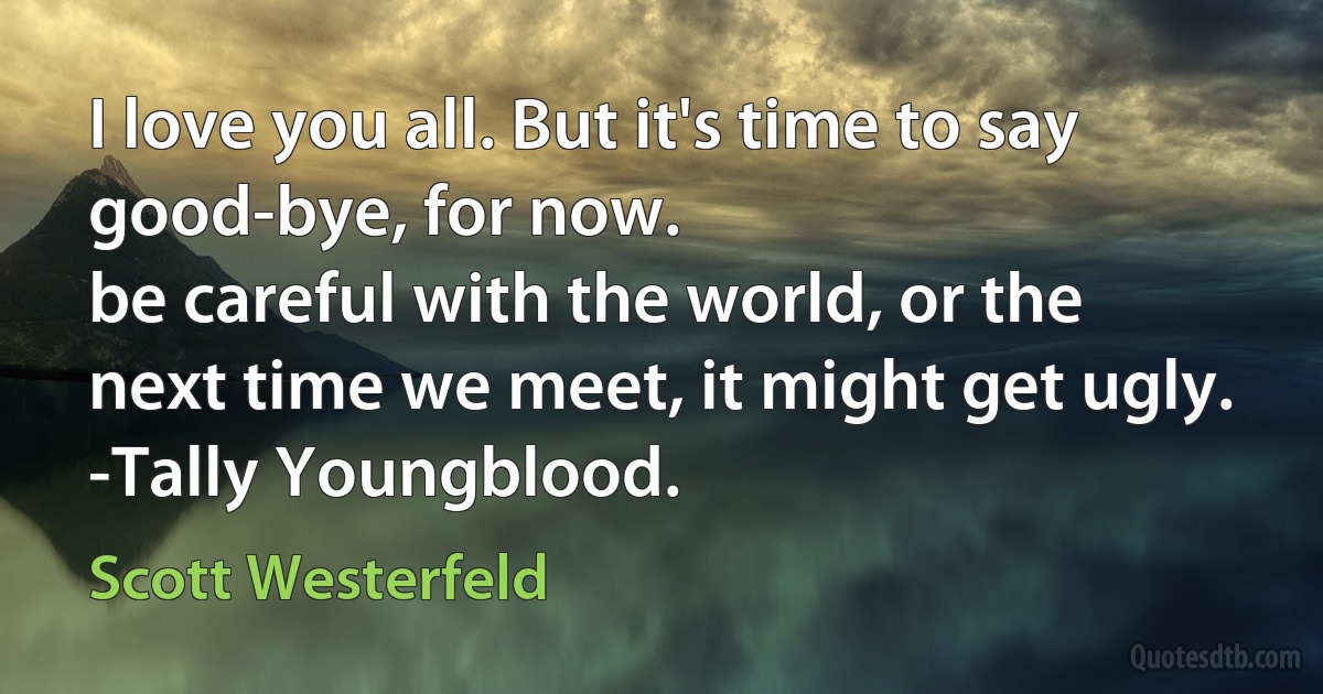 I love you all. But it's time to say good-bye, for now.
be careful with the world, or the next time we meet, it might get ugly.
-Tally Youngblood. (Scott Westerfeld)