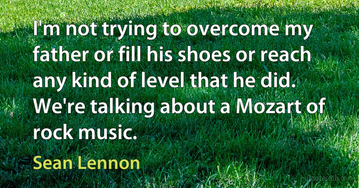 I'm not trying to overcome my father or fill his shoes or reach any kind of level that he did. We're talking about a Mozart of rock music. (Sean Lennon)