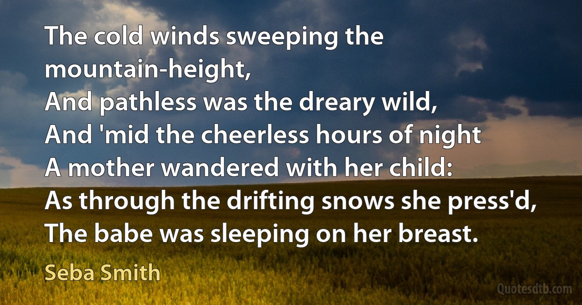 The cold winds sweeping the mountain-height,
And pathless was the dreary wild,
And 'mid the cheerless hours of night
A mother wandered with her child:
As through the drifting snows she press'd,
The babe was sleeping on her breast. (Seba Smith)