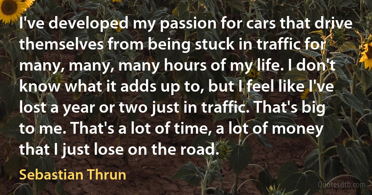 I've developed my passion for cars that drive themselves from being stuck in traffic for many, many, many hours of my life. I don't know what it adds up to, but I feel like I've lost a year or two just in traffic. That's big to me. That's a lot of time, a lot of money that I just lose on the road. (Sebastian Thrun)