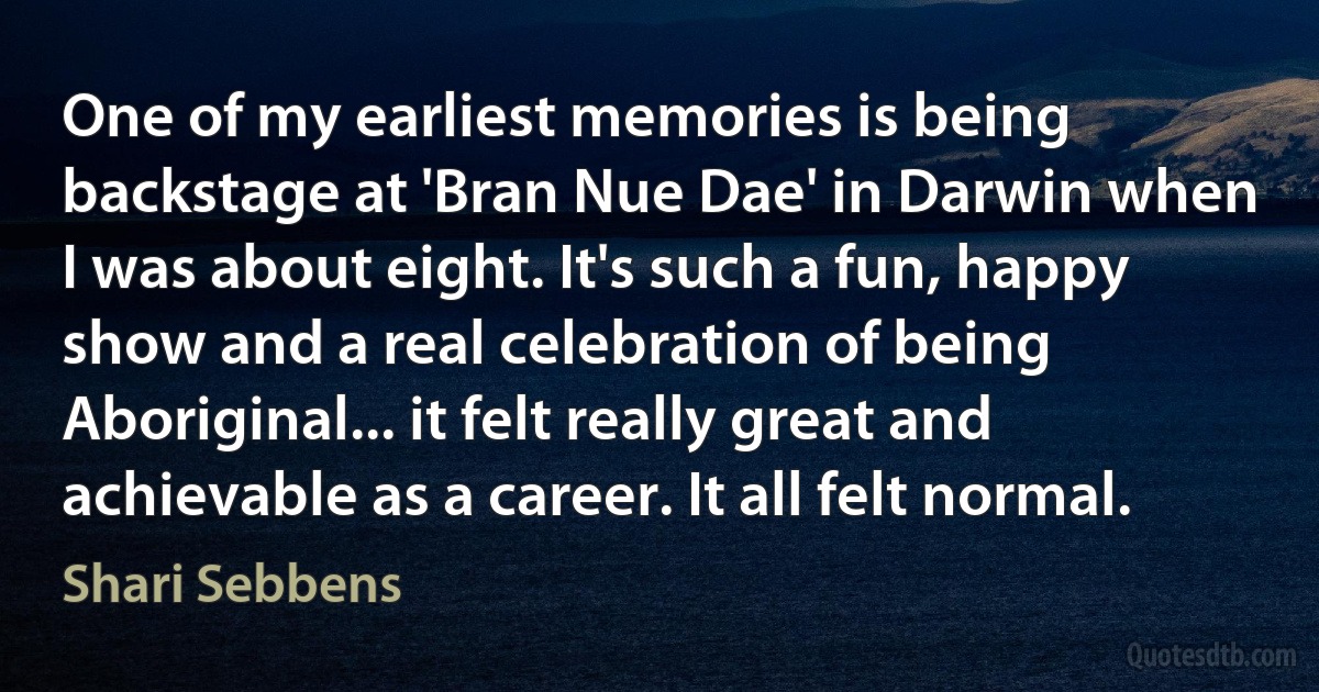 One of my earliest memories is being backstage at 'Bran Nue Dae' in Darwin when I was about eight. It's such a fun, happy show and a real celebration of being Aboriginal... it felt really great and achievable as a career. It all felt normal. (Shari Sebbens)