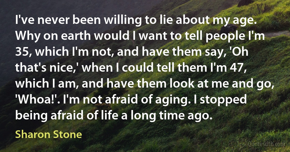 I've never been willing to lie about my age. Why on earth would I want to tell people I'm 35, which I'm not, and have them say, 'Oh that's nice,' when I could tell them I'm 47, which I am, and have them look at me and go, 'Whoa!'. I'm not afraid of aging. I stopped being afraid of life a long time ago. (Sharon Stone)