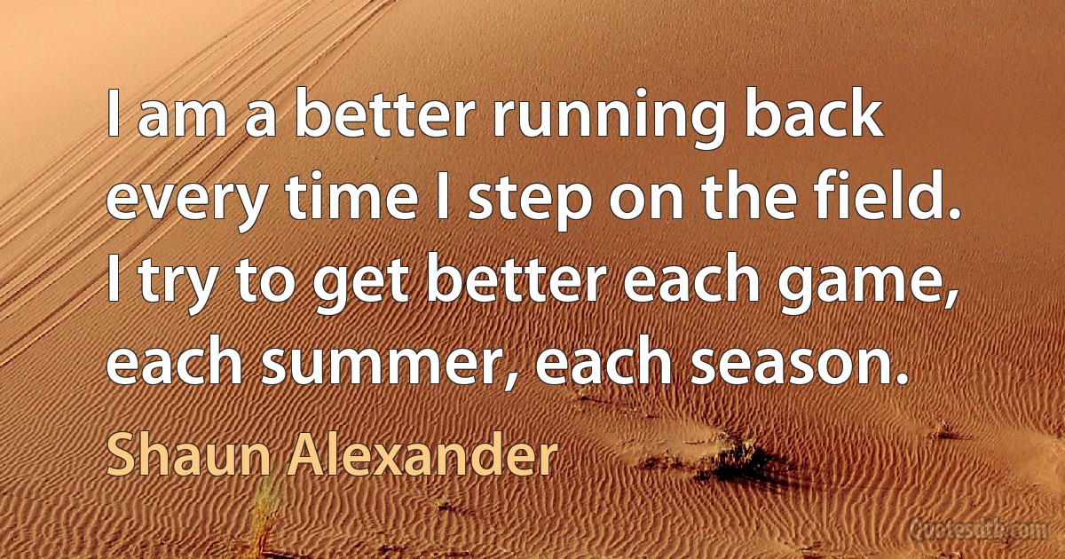 I am a better running back every time I step on the field. I try to get better each game, each summer, each season. (Shaun Alexander)