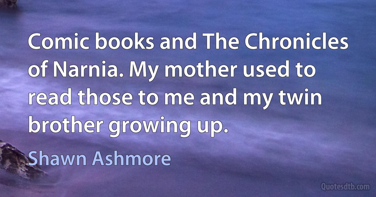 Comic books and The Chronicles of Narnia. My mother used to read those to me and my twin brother growing up. (Shawn Ashmore)