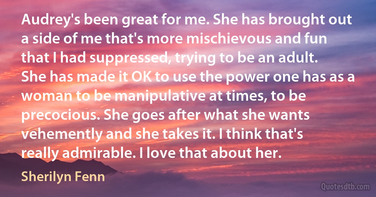 Audrey's been great for me. She has brought out a side of me that's more mischievous and fun that I had suppressed, trying to be an adult. She has made it OK to use the power one has as a woman to be manipulative at times, to be precocious. She goes after what she wants vehemently and she takes it. I think that's really admirable. I love that about her. (Sherilyn Fenn)