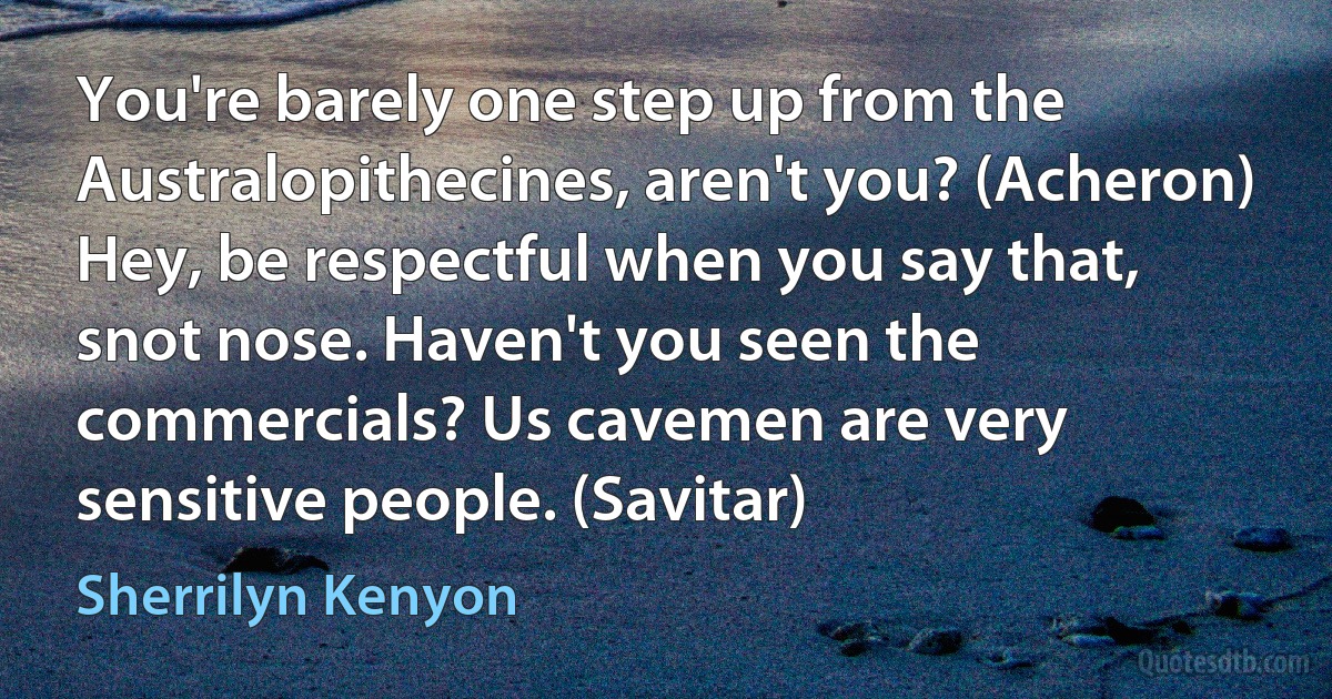 You're barely one step up from the Australopithecines, aren't you? (Acheron)
Hey, be respectful when you say that, snot nose. Haven't you seen the commercials? Us cavemen are very sensitive people. (Savitar) (Sherrilyn Kenyon)